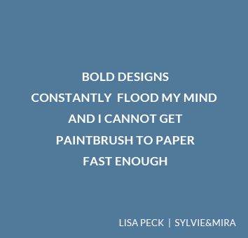 Bold designs constantly flood my mind, and I cannot get paintbrush to paper fast enough. – Lisa Peck, Sylvie&Mira